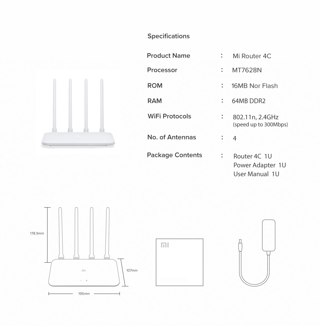 D825F781Fc91366F0Bec8F35B485D9D8 Xiaomi &Lt;Ul&Gt; &Lt;Li&Gt;&Lt;Span Class=&Quot;A-List-Item&Quot;&Gt; Four High-Gain Antenna Four External Omnidirectional Antennas With Up To 5Dbi Gain Strengthen Signal Gain Efficiency. Hugely Improve Transmission Performance. It Does An Outstanding Job In Many Complex Environments. &Lt;/Span&Gt;&Lt;/Li&Gt; &Lt;Li&Gt;&Lt;Span Class=&Quot;A-List-Item&Quot;&Gt; 64Mb Large Memory Featuring 64Mb Memory, The Data Transmission Is Much More Stable. It Ensures Fluent Operation And Provides Stability For The Connection Of More Smart Devices. The Maximum Connecting Devices Are 64. It Would Be An Unnecessary Home Device For You. &Lt;/Span&Gt;&Lt;/Li&Gt; &Lt;Li&Gt;&Lt;Span Class=&Quot;A-List-Item&Quot;&Gt; Faster Internet Surfing Play Game, Watch Video Or View Pages, You Can Select The Configuration Of The Router According To Your Application Scenes. You Can Also Let Xiaomi Router 4C Optimize Smartly For You. A Priority Of Single Configuration Of Internet Bandwidth Is Accessible To Have A Better Experience. &Lt;/Span&Gt;&Lt;/Li&Gt; &Lt;Li&Gt;&Lt;Span Class=&Quot;A-List-Item&Quot;&Gt; Smart Prevention Of Wifi Squatter Simple Or Internet Sharing Software Leads To Wifi Squatter. However, Xiaomi Router 4C Can Alarm You When There Is A New Network Connection. If Encountered High-Risk Connection, You Can Blacklist It Or Prevent It By Safety Level. &Lt;/Span&Gt;&Lt;/Li&Gt; &Lt;Li&Gt;&Lt;Span Class=&Quot;A-List-Item&Quot;&Gt; One Key Acceleration Turn On Xiaomi Wifi App, Find The Tool Kit And Slightly Click &Quot;Wifi Optimization&Quot; To Make Multi-Dimensional Auto-Check And Optimize The Wifi Communication Channel. Remote Control Use Xiao Wifi App To Manage Network Freely. Check The Network Status Even You Are Away From Home. &Lt;/Span&Gt;&Lt;/Li&Gt; &Lt;/Ul&Gt; Xiaomi Xiaomi Mi Router 4C Global Version (300Mbps) 4 Antennas Wireless Routers Repeater For Home